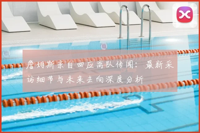 詹姆斯亲自回应离队传闻:最新采访细节与未来去向深度分析