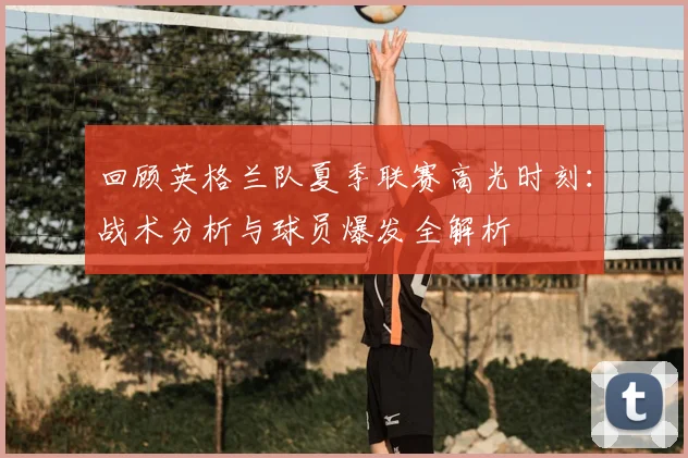 回顾英格兰队夏季联赛高光时刻:战术分析与球员爆发全解析