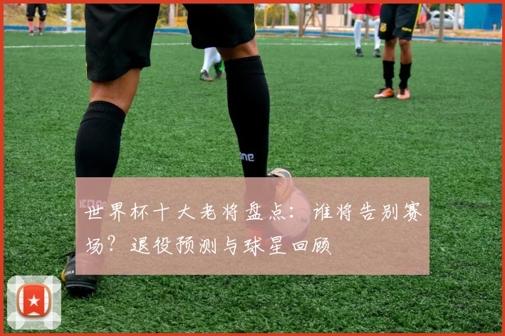 世界杯十大老将盘点：谁将告别赛场？退役预测与球星回顾