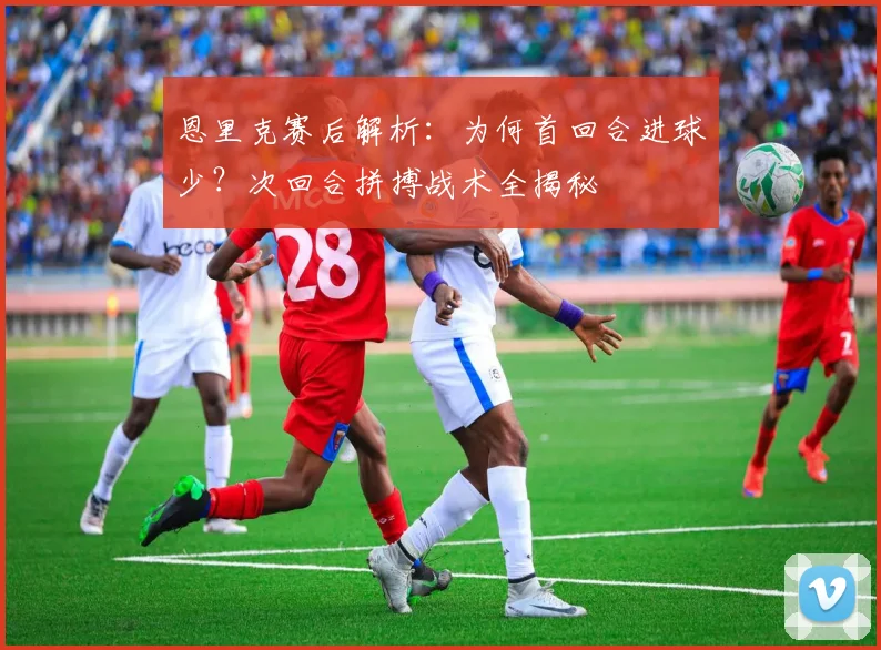 恩里克赛后解析:为何首回合进球少?次回合拼搏战术全揭秘