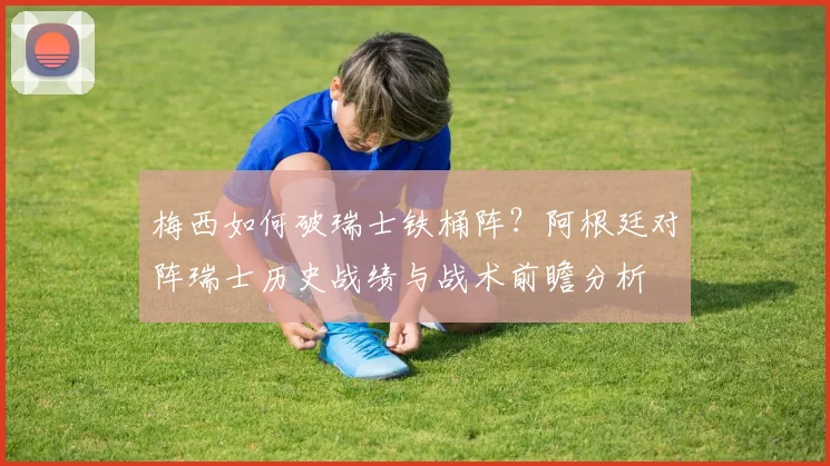 梅西如何破瑞士铁桶阵?阿根廷对阵瑞士历史战绩与战术前瞻分析