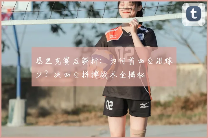 恩里克赛后解析:为何首回合进球少?次回合拼搏战术全揭秘
