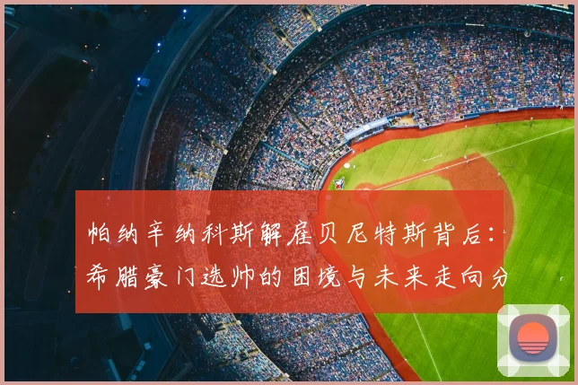 帕纳辛纳科斯解雇贝尼特斯背后：希腊豪门选帅的困境与未来走向分析