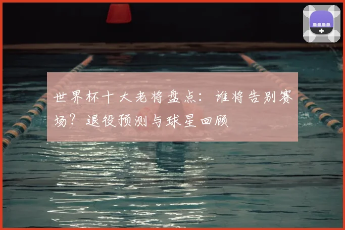 世界杯十大老将盘点：谁将告别赛场？退役预测与球星回顾