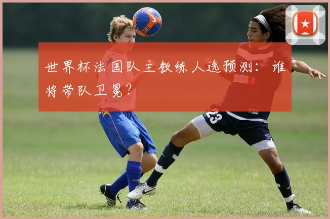 世界杯法国队主教练人选预测：谁将带队卫冕？