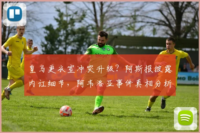皇马更衣室冲突升级？阿斯报披露内讧细节，阿韦洛亚事件真相分析